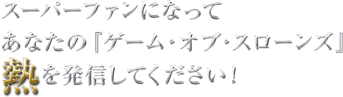 スーパーファンになってあなたの「ゲーム・オブ・スローンズ」熱を発信してください！