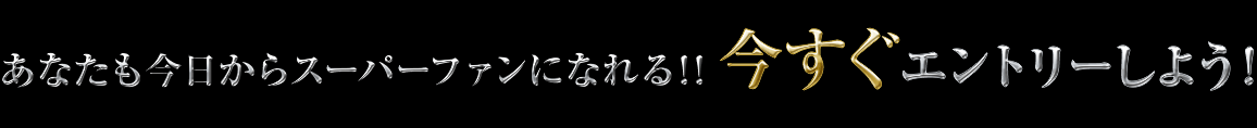 あなたも今日からスーパーファンになれる!! 今すぐエントリーしよう！